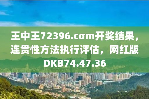 王中王72396.cσm开奖结果，连贯性方法执行评估，网红版DKB74.47.36