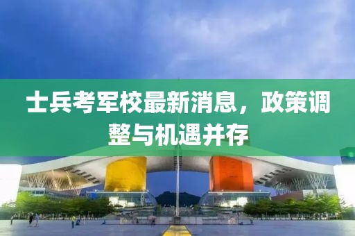 士兵考军校最新消息，政策调整与机遇并存