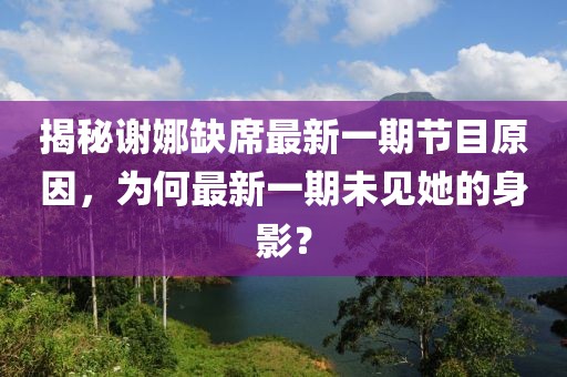 揭秘谢娜缺席最新一期节目原因，为何最新一期未见她的身影？