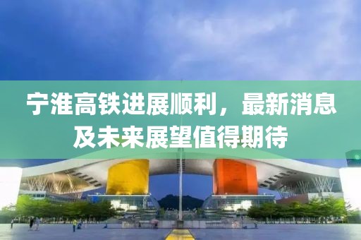 宁淮高铁进展顺利，最新消息及未来展望值得期待