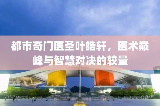都市奇门医圣叶皓轩，医术巅峰与智慧对决的较量