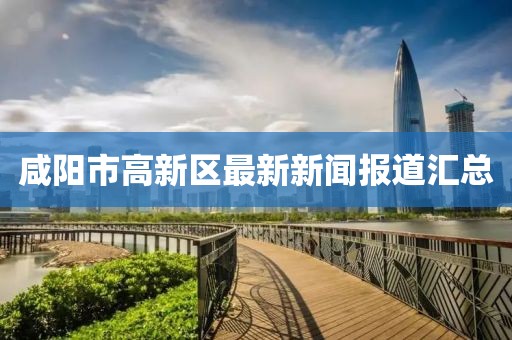 咸阳市高新区最新新闻报道汇总