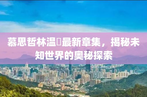 慕思哲林温祎最新章集，揭秘未知世界的奥秘探索