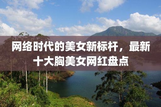 网络时代的美女新标杆，最新十大胸美女网红盘点