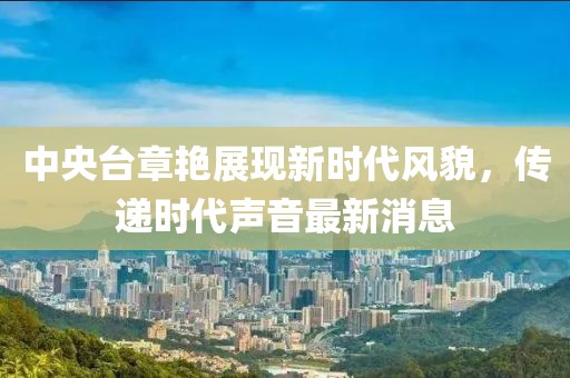 中央台章艳展现新时代风貌，传递时代声音最新消息