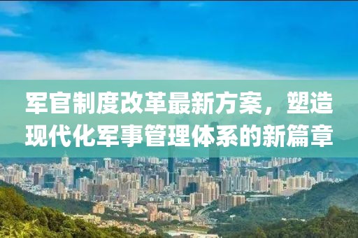 军官制度改革最新方案，塑造现代化军事管理体系的新篇章