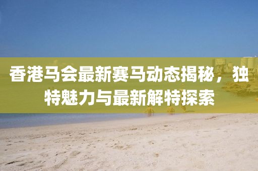 香港马会最新赛马动态揭秘，独特魅力与最新解特探索