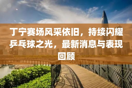 丁宁赛场风采依旧，持续闪耀乒乓球之光，最新消息与表现回顾