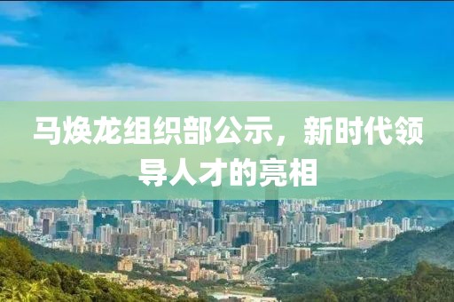 马焕龙组织部公示，新时代领导人才的亮相