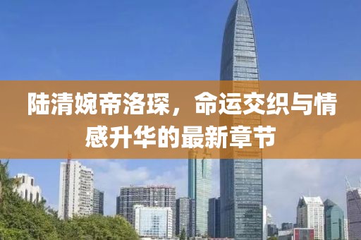 陆清婉帝洛琛，命运交织与情感升华的最新章节