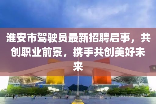 淮安市驾驶员最新招聘启事，共创职业前景，携手共创美好未来