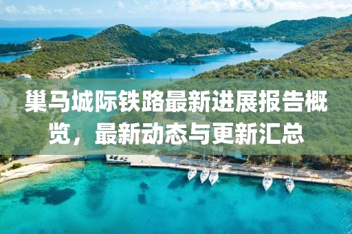 巢马城际铁路最新进展报告概览，最新动态与更新汇总