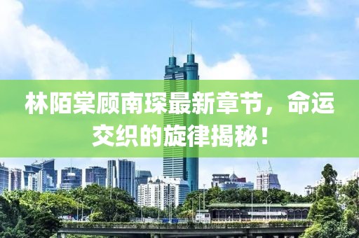 林陌棠顾南琛最新章节，命运交织的旋律揭秘！