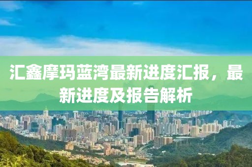 汇鑫摩玛蓝湾最新进度汇报，最新进度及报告解析