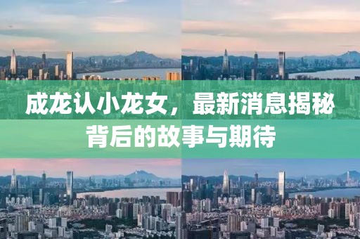 成龙认小龙女，最新消息揭秘背后的故事与期待
