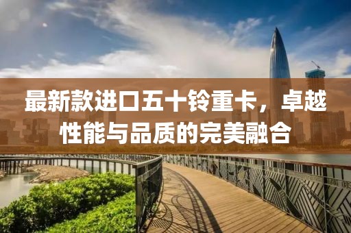 最新款进口五十铃重卡，卓越性能与品质的完美融合
