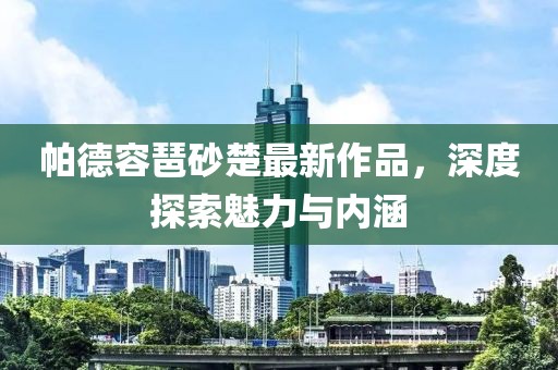 帕德容琶砂楚最新作品，深度探索魅力与内涵