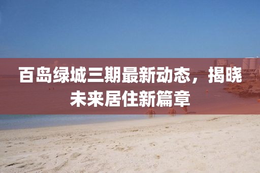 百岛绿城三期最新动态，揭晓未来居住新篇章