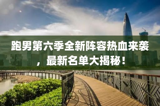 跑男第六季全新阵容热血来袭，最新名单大揭秘！