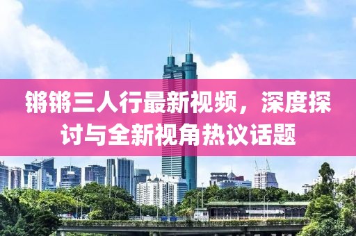 锵锵三人行最新视频，深度探讨与全新视角热议话题