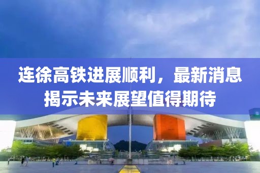 连徐高铁进展顺利，最新消息揭示未来展望值得期待