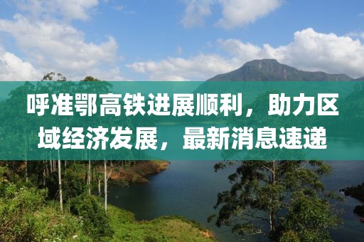 呼准鄂高铁进展顺利，助力区域经济发展，最新消息速递