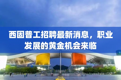 西固普工招聘最新消息，职业发展的黄金机会来临