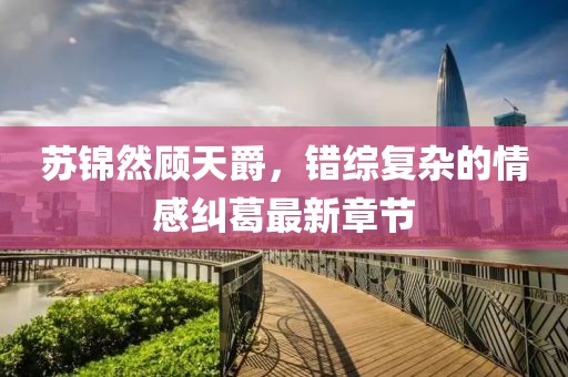 苏锦然顾天爵，错综复杂的情感纠葛最新章节