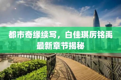 都市奇缘续写，白佳琪厉铭禹最新章节揭秘