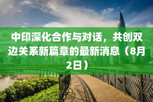 中印深化合作与对话，共创双边关系新篇章的最新消息（8月2日）