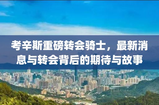 考辛斯重磅转会骑士，最新消息与转会背后的期待与故事