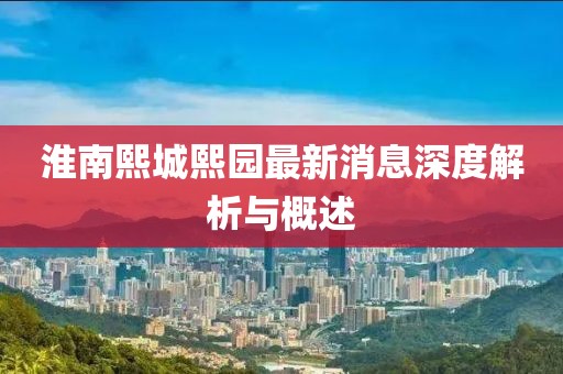 淮南熙城熙园最新消息深度解析与概述