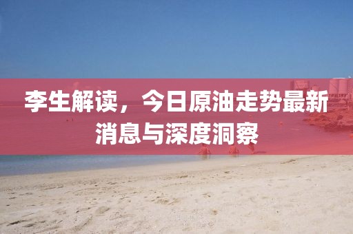 李生解读，今日原油走势最新消息与深度洞察