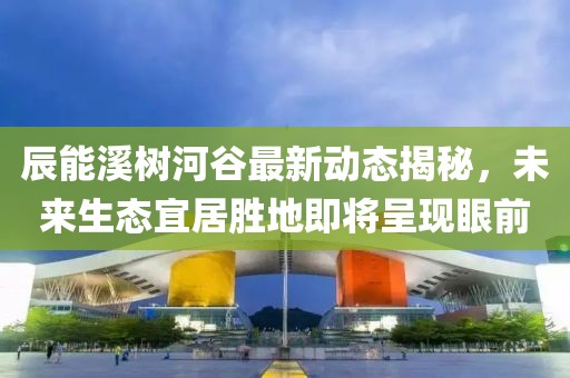辰能溪树河谷最新动态揭秘，未来生态宜居胜地即将呈现眼前