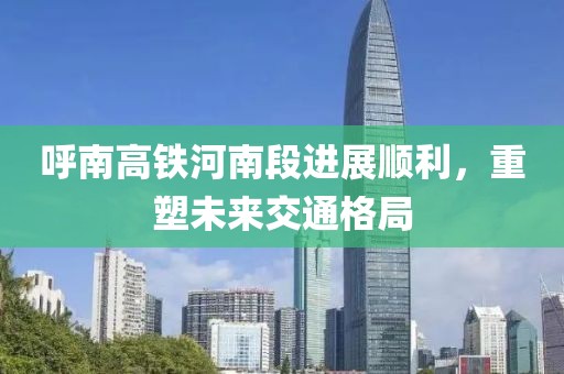 呼南高铁河南段进展顺利，重塑未来交通格局