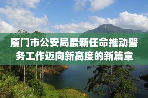 厦门市公安局最新任命推动警务工作迈向新高度的新篇章