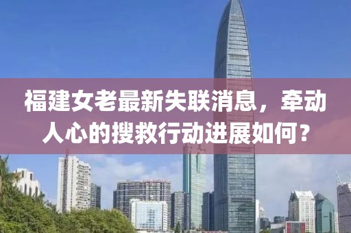 福建女老最新失联消息，牵动人心的搜救行动进展如何？