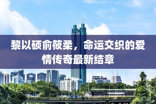 黎以硕俞筱柔，命运交织的爱情传奇最新结章