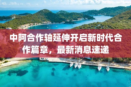 中阿合作轴延伸开启新时代合作篇章，最新消息速递