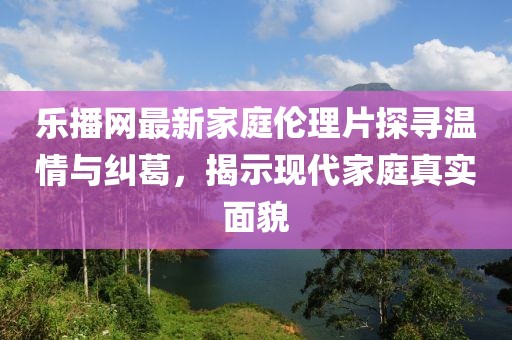 乐播网最新家庭伦理片探寻温情与纠葛，揭示现代家庭真实面貌
