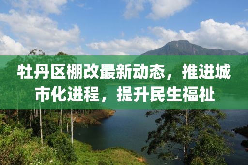 牡丹区棚改最新动态，推进城市化进程，提升民生福祉