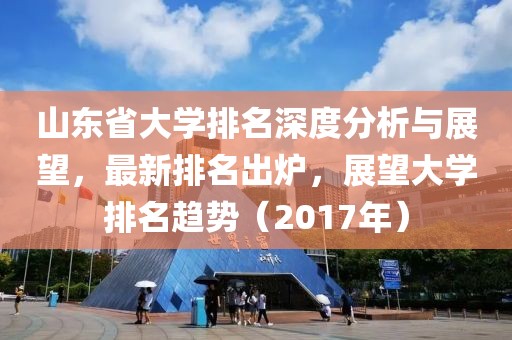 山东省大学排名深度分析与展望，最新排名出炉，展望大学排名趋势（2017年）