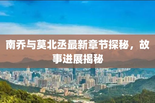 南乔与莫北丞最新章节探秘，故事进展揭秘