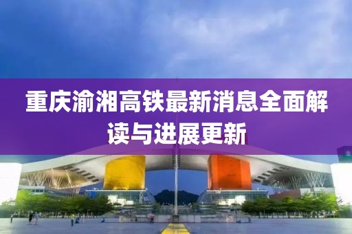 重庆渝湘高铁最新消息全面解读与进展更新