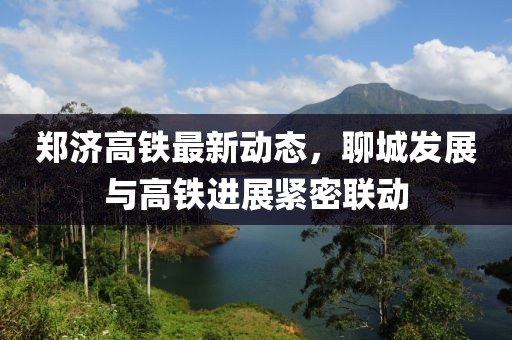 郑济高铁最新动态，聊城发展与高铁进展紧密联动