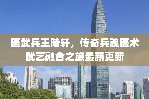 医武兵王陆轩，传奇兵魂医术武艺融合之旅最新更新
