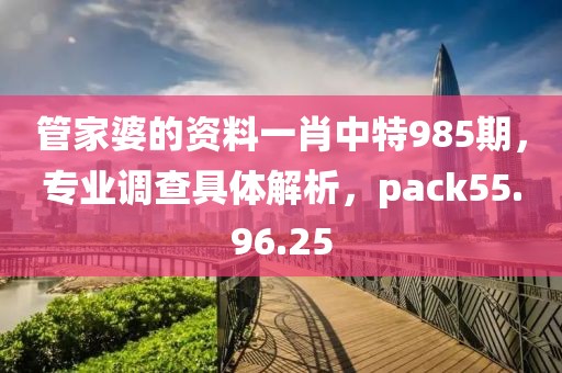 管家婆的资料一肖中特985期，专业调查具体解析，pack55.96.25