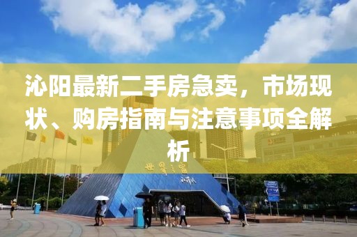 沁阳最新二手房急卖，市场现状、购房指南与注意事项全解析