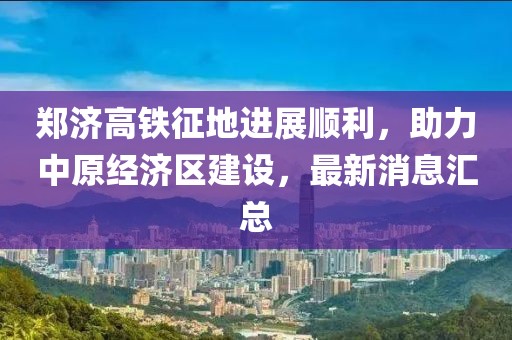 郑济高铁征地进展顺利，助力中原经济区建设，最新消息汇总