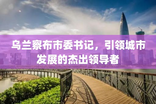 乌兰察布市委书记，引领城市发展的杰出领导者